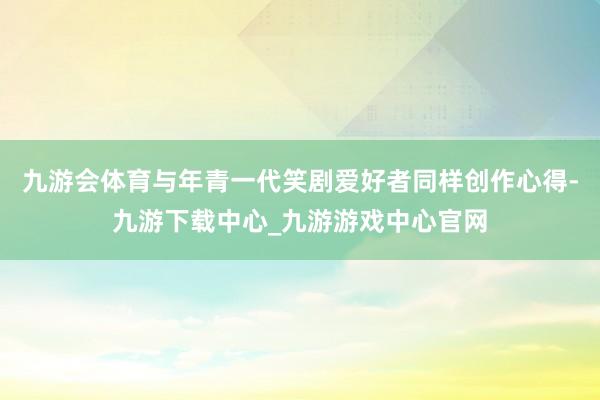 九游会体育与年青一代笑剧爱好者同样创作心得-九游下载中心_九游游戏中心官网