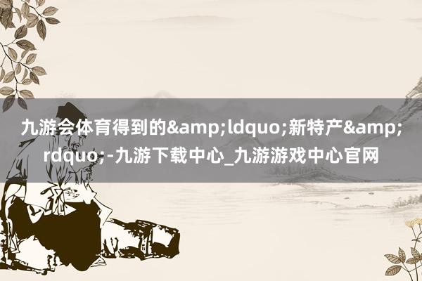 九游会体育得到的&ldquo;新特产&rdquo;-九游下载中心_九游游戏中心官网