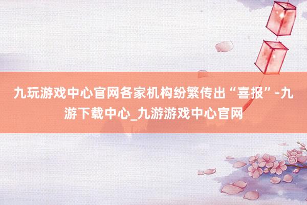 九玩游戏中心官网各家机构纷繁传出“喜报”-九游下载中心_九游游戏中心官网