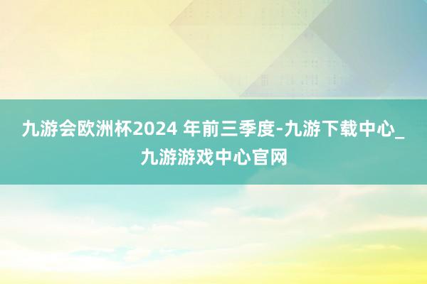 九游会欧洲杯2024 年前三季度-九游下载中心_九游游戏中心官网