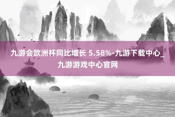 九游会欧洲杯同比增长 5.58%-九游下载中心_九游游戏中心官网