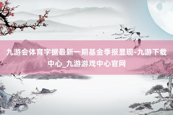 九游会体育字据最新一期基金季报显现-九游下载中心_九游游戏中心官网