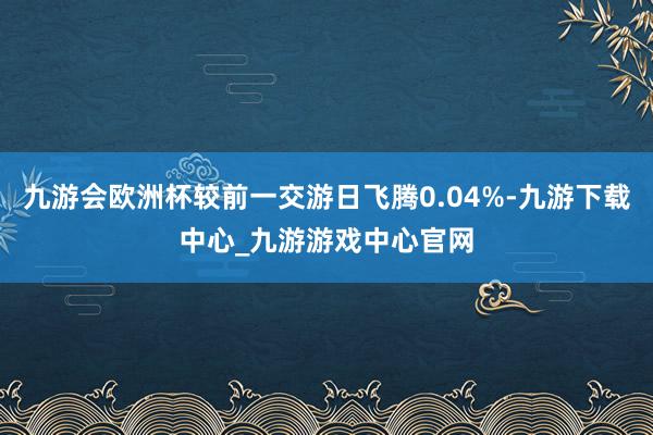九游会欧洲杯较前一交游日飞腾0.04%-九游下载中心_九游游戏中心官网