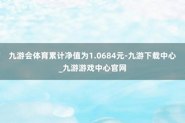 九游会体育累计净值为1.0684元-九游下载中心_九游游戏中心官网