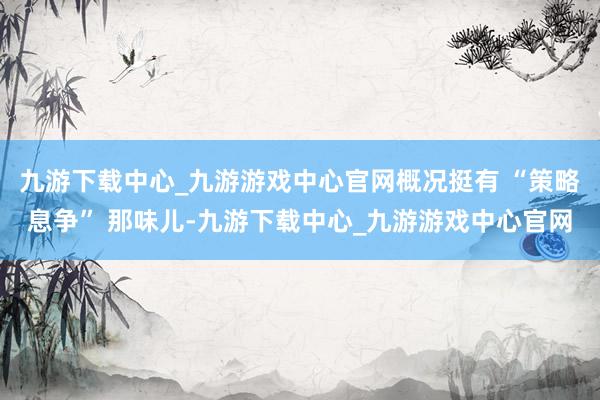 九游下载中心_九游游戏中心官网概况挺有 “策略息争” 那味儿-九游下载中心_九游游戏中心官网