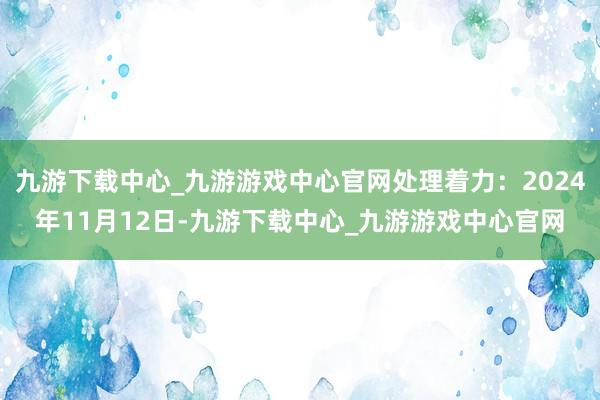 九游下载中心_九游游戏中心官网处理着力：2024年11月12日-九游下载中心_九游游戏中心官网