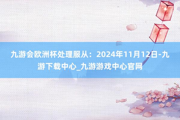 九游会欧洲杯处理服从：2024年11月12日-九游下载中心_九游游戏中心官网