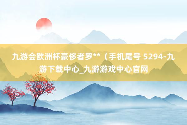 九游会欧洲杯豪侈者罗**（手机尾号 5294-九游下载中心_九游游戏中心官网
