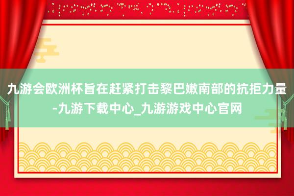 九游会欧洲杯旨在赶紧打击黎巴嫩南部的抗拒力量-九游下载中心_九游游戏中心官网