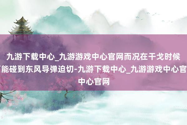 九游下载中心_九游游戏中心官网而况在干戈时候可能碰到东风导弹迫切-九游下载中心_九游游戏中心官网