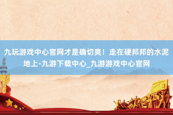 九玩游戏中心官网才是确切爽！走在硬邦邦的水泥地上-九游下载中心_九游游戏中心官网