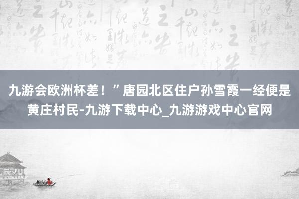 九游会欧洲杯差！”唐园北区住户孙雪霞一经便是黄庄村民-九游下载中心_九游游戏中心官网