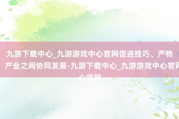九游下载中心_九游游戏中心官网促进技巧、产物、产业之间协同发展-九游下载中心_九游游戏中心官网