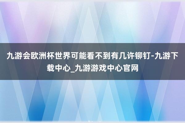 九游会欧洲杯世界可能看不到有几许铆钉-九游下载中心_九游游戏中心官网