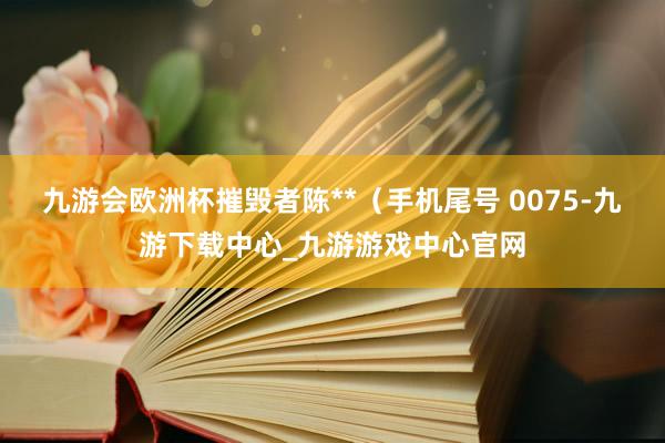 九游会欧洲杯摧毁者陈**（手机尾号 0075-九游下载中心_九游游戏中心官网