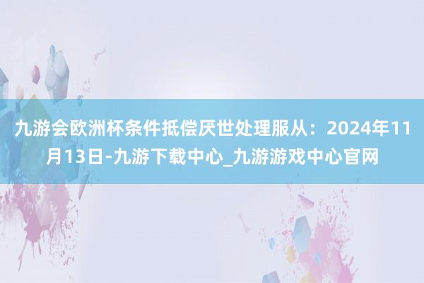 九游会欧洲杯条件抵偿厌世处理服从：2024年11月13日-九游下载中心_九游游戏中心官网