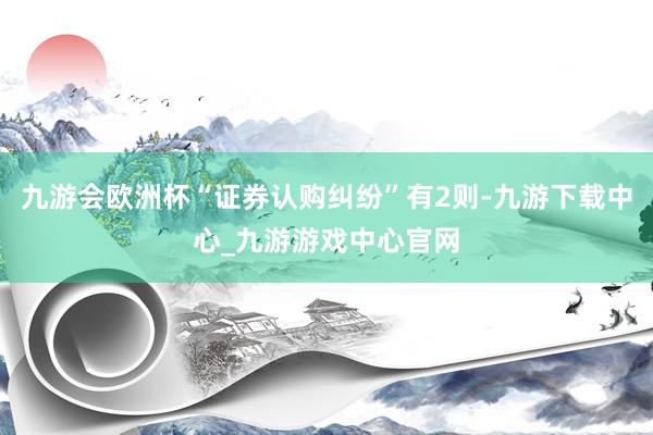 九游会欧洲杯“证券认购纠纷”有2则-九游下载中心_九游游戏中心官网