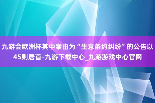 九游会欧洲杯其中案由为“生意条约纠纷”的公告以45则居首-九游下载中心_九游游戏中心官网