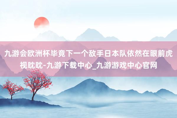 九游会欧洲杯毕竟下一个敌手日本队依然在眼前虎视眈眈-九游下载中心_九游游戏中心官网