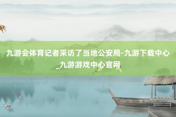 九游会体育记者采访了当地公安局-九游下载中心_九游游戏中心官网
