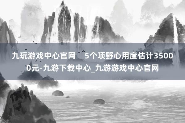 九玩游戏中心官网    5个项野心用度估计35000元-九游下载中心_九游游戏中心官网