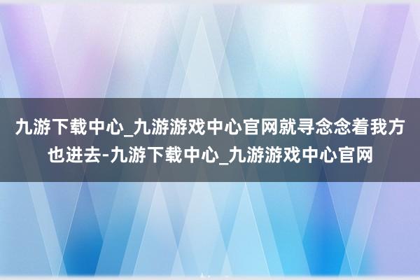 九游下载中心_九游游戏中心官网就寻念念着我方也进去-九游下载中心_九游游戏中心官网