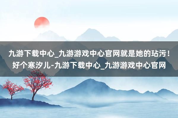 九游下载中心_九游游戏中心官网就是她的玷污！好个寒汐儿-九游下载中心_九游游戏中心官网