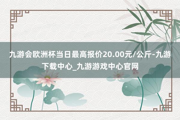 九游会欧洲杯当日最高报价20.00元/公斤-九游下载中心_九游游戏中心官网
