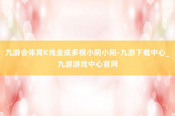 九游会体育K线走成多根小阴小阳-九游下载中心_九游游戏中心官网