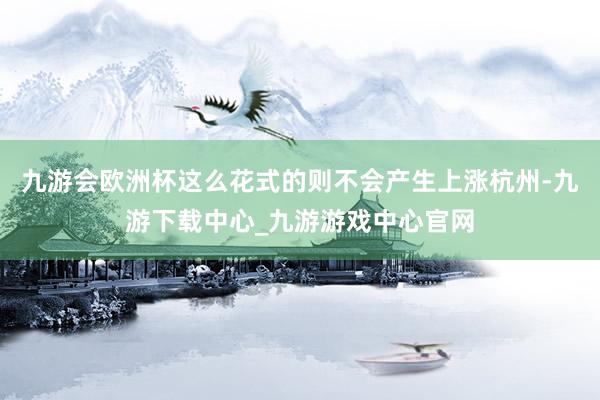 九游会欧洲杯这么花式的则不会产生上涨杭州-九游下载中心_九游游戏中心官网