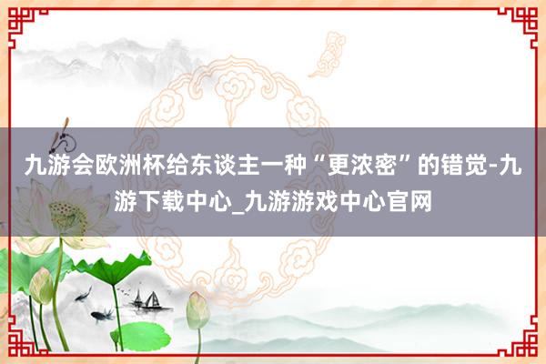 九游会欧洲杯给东谈主一种“更浓密”的错觉-九游下载中心_九游游戏中心官网