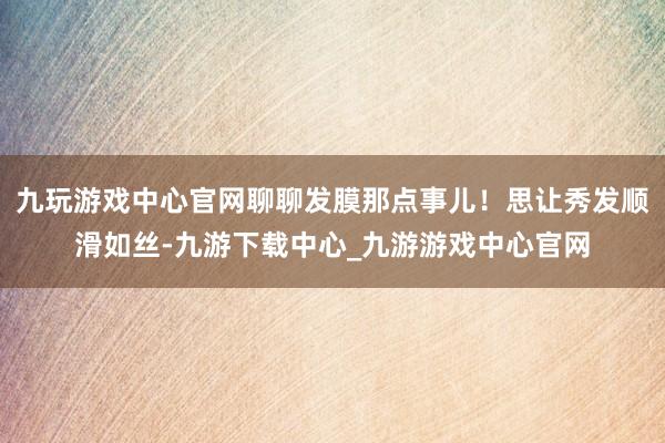 九玩游戏中心官网聊聊发膜那点事儿！思让秀发顺滑如丝-九游下载中心_九游游戏中心官网