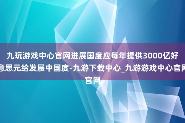 九玩游戏中心官网进展国度应每年提供3000亿好意思元给发展中国度-九游下载中心_九游游戏中心官网