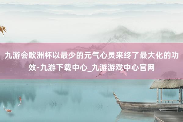九游会欧洲杯以最少的元气心灵来终了最大化的功效-九游下载中心_九游游戏中心官网