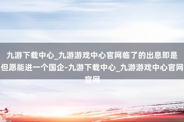 九游下载中心_九游游戏中心官网临了的出息即是但愿能进一个国企-九游下载中心_九游游戏中心官网