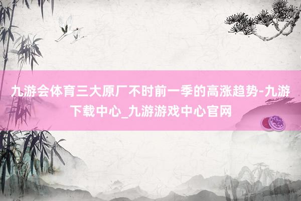 九游会体育三大原厂不时前一季的高涨趋势-九游下载中心_九游游戏中心官网