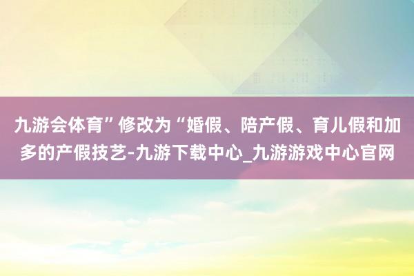 九游会体育”修改为“婚假、陪产假、育儿假和加多的产假技艺-九游下载中心_九游游戏中心官网