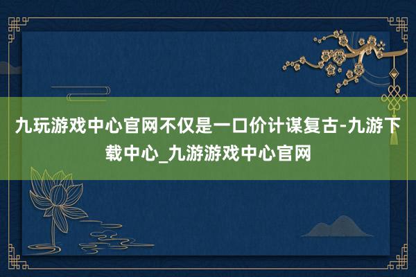 九玩游戏中心官网不仅是一口价计谋复古-九游下载中心_九游游戏中心官网