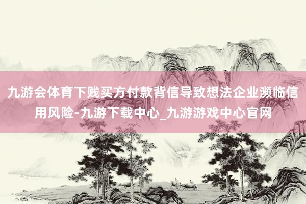 九游会体育下贱买方付款背信导致想法企业濒临信用风险-九游下载中心_九游游戏中心官网