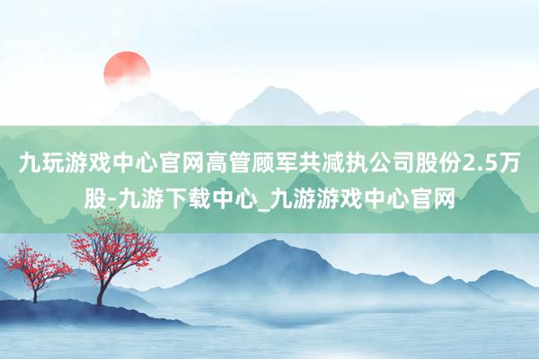 九玩游戏中心官网高管顾军共减执公司股份2.5万股-九游下载中心_九游游戏中心官网