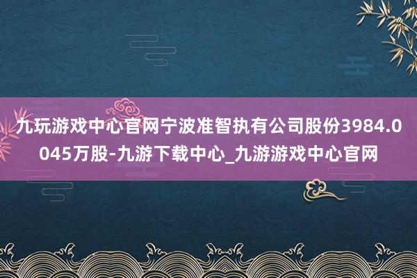 九玩游戏中心官网宁波准智执有公司股份3984.0045万股-九游下载中心_九游游戏中心官网