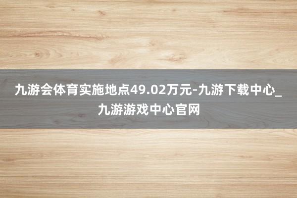 九游会体育实施地点49.02万元-九游下载中心_九游游戏中心官网