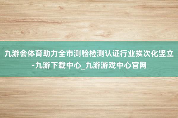 九游会体育助力全市测验检测认证行业挨次化竖立-九游下载中心_九游游戏中心官网